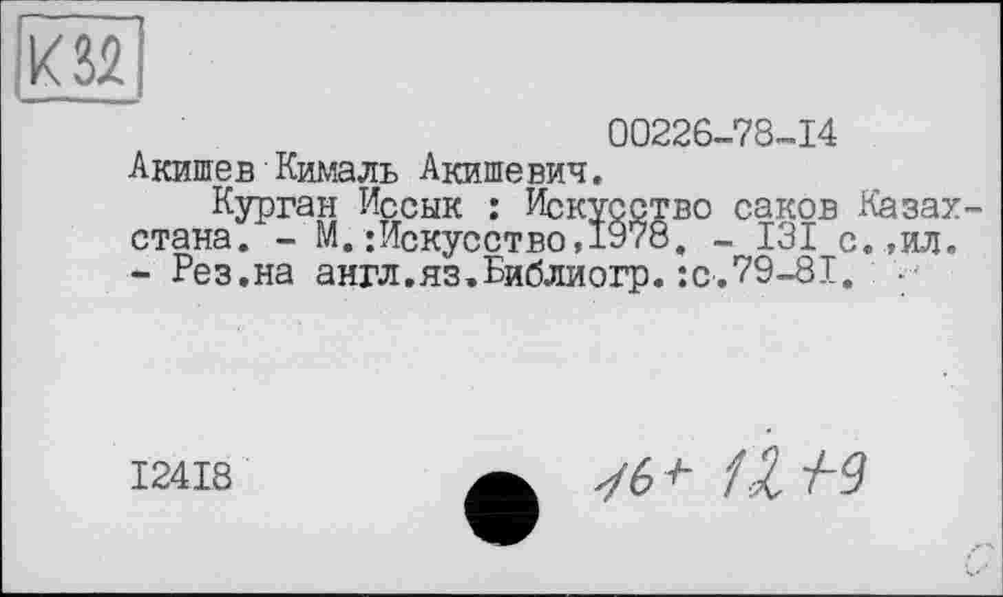 ﻿к 32
00226-78-14 Акишев Кималь Акишевич.
Курган Иссык : Искусство саков Казах стана. - М.;Искусство»1978. - 131 с.,ил. - Рез.на англ.яз.Библиогр.:с.79-81. ••
I24I8
уб7- 1Z №